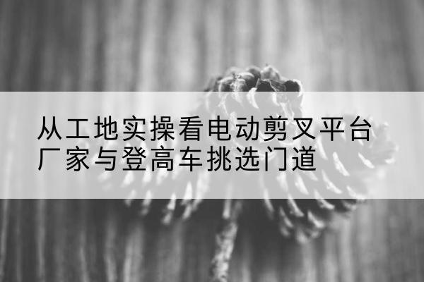 汉中电动剪叉升降平台厂家-从工地实操看电动剪叉平台厂家与登高车挑选门道