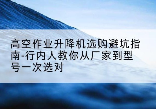 汉中升降平台厂家-高空作业升降机选购避坑指南-行内人教你从厂家到型号一次选对