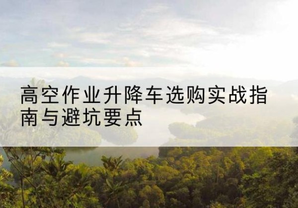 汉中升降车怎么选-高空作业升降车选购实战指南与避坑要点