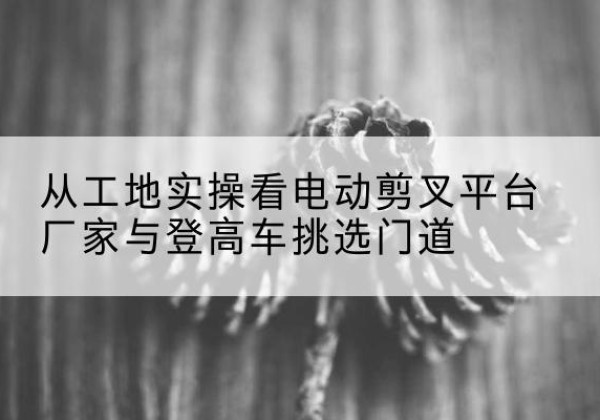 汉中电动剪叉升降平台厂家-从工地实操看电动剪叉平台厂家与登高车挑选门道