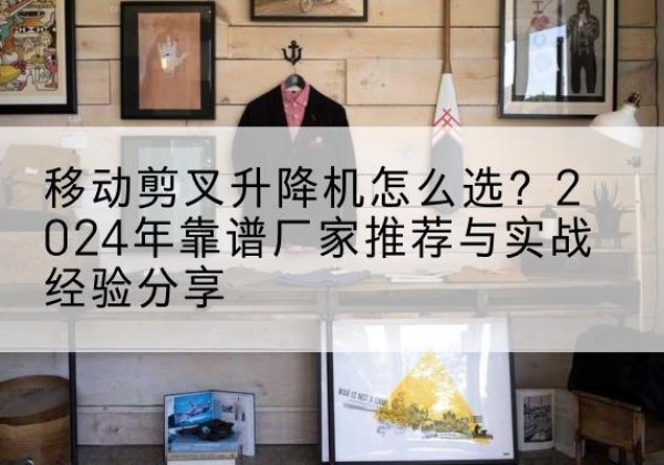 汉中升降平台厂家推荐-移动剪叉升降机怎么选？2024年靠谱厂家推荐与实战经验分享