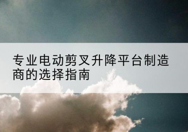 汉中电动剪叉升降平台厂家-专业电动剪叉升降平台制造商的选择指南